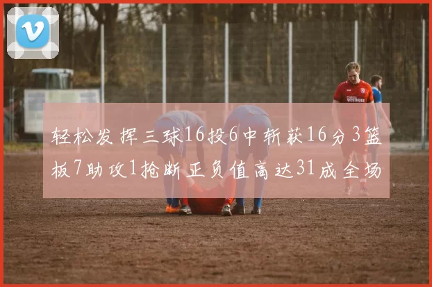 轻松发挥三球16投6中斩获16分3篮板7助攻1抢断正负值高达31成全场最佳
