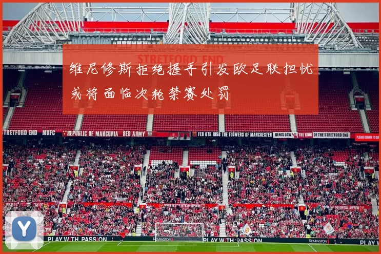 维尼修斯拒绝握手引发欧足联担忧或将面临次轮禁赛处罚