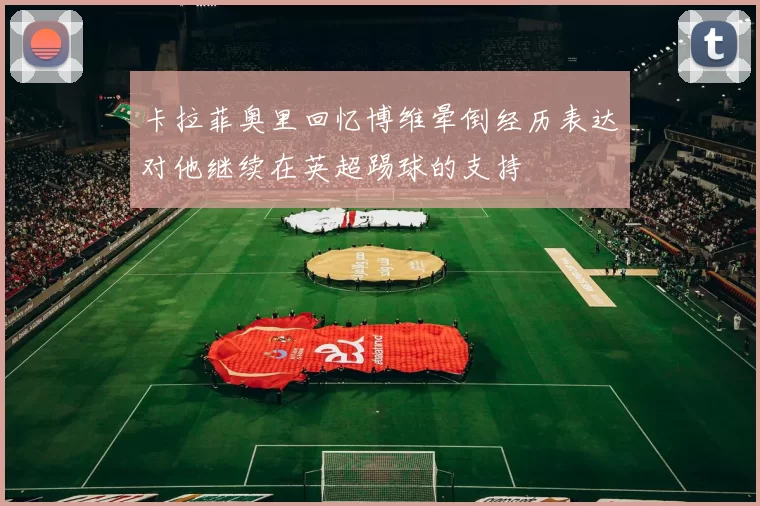卡拉菲奥里回忆博维晕倒经历表达对他继续在英超踢球的支持