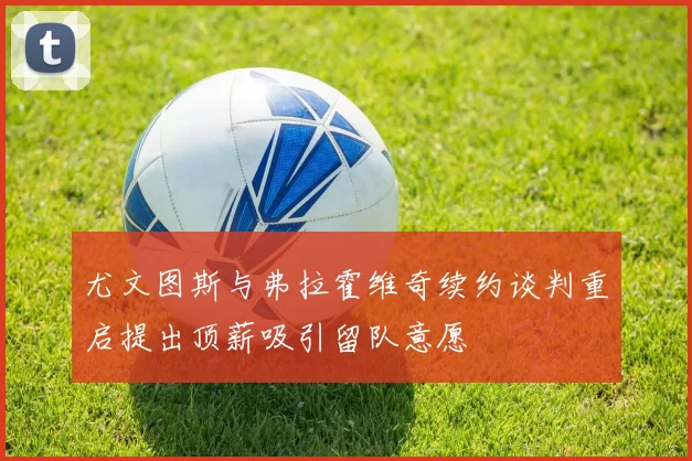 尤文图斯与弗拉霍维奇续约谈判重启提出顶薪吸引留队意愿