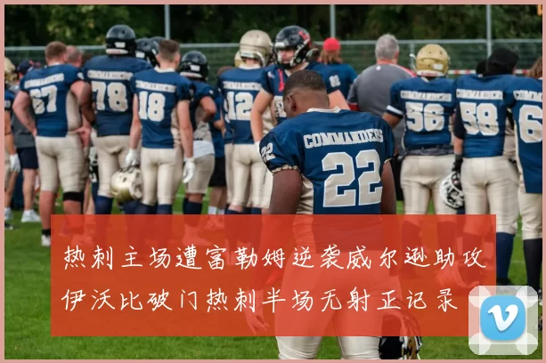 热刺主场遭富勒姆逆袭威尔逊助攻伊沃比破门热刺半场无射正记录